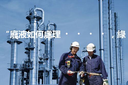 “廢液如何處理，綠色環(huán)保新篇章”